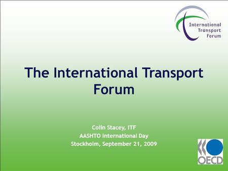 The International Transport Forum Colin Stacey, ITF AASHTO International Day Stockholm, September 21, 2009.