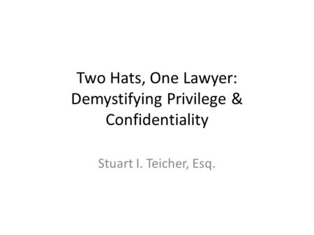 Two Hats, One Lawyer: Demystifying Privilege & Confidentiality Stuart I. Teicher, Esq.