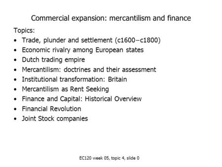 EC120 week 05, topic 4, slide 0 Commercial expansion: mercantilism and finance Topics: Trade, plunder and settlement (c1600−c1800) Economic rivalry among.
