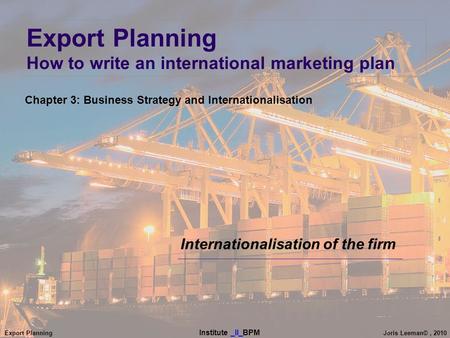 Export Planning Institute _II_BPM Joris Leeman©, 2010 Export Planning How to write an international marketing plan Internationalisation of the firm Chapter.