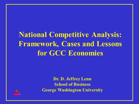 National Competitive Analysis: Framework, Cases and Lessons for GCC Economies Dr. D. Jeffrey Lenn School of Business George Washington University.