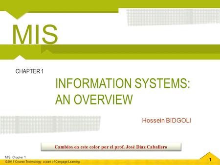 1 MIS, Chapter 1 ©2011 Course Technology, a part of Cengage Learning INFORMATION SYSTEMS: AN OVERVIEW CHAPTER 1 Hossein BIDGOLI MIS Cambios en este color.