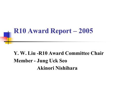 R10 Award Report – 2005 Y. W. Liu -R10 Award Committee Chair Member - Jung Uck Seo Akinori Nishihara.