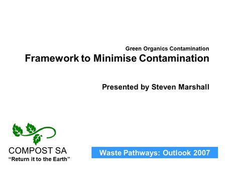 Waste Pathways: Outlook 2007 COMPOST SA “Return it to the Earth” Green Organics Contamination Framework to Minimise Contamination Presented by Steven Marshall.