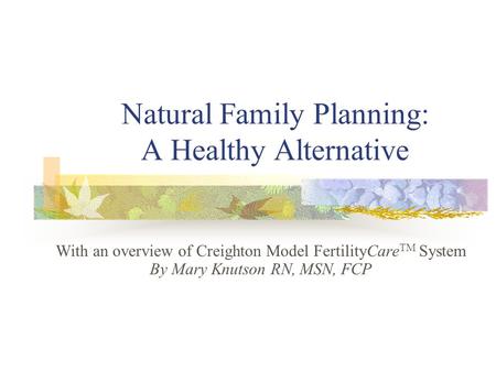 Natural Family Planning: A Healthy Alternative With an overview of Creighton Model FertilityCare TM System By Mary Knutson RN, MSN, FCP.