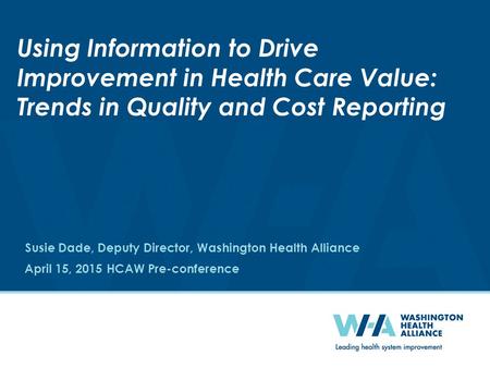 April 15, 2015 HCAW Pre-conference Using Information to Drive Improvement in Health Care Value: Trends in Quality and Cost Reporting Susie Dade, Deputy.
