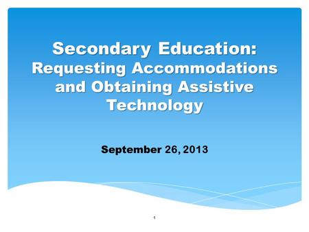 1 September 26, 2013 Secondary Education: Requesting Accommodations and Obtaining Assistive Technology.