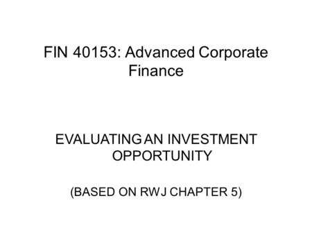 FIN 40153: Advanced Corporate Finance EVALUATING AN INVESTMENT OPPORTUNITY (BASED ON RWJ CHAPTER 5)