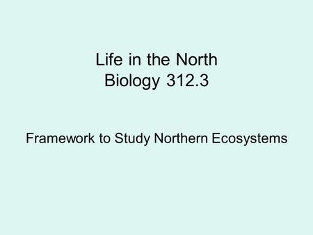 Life in the North Biology 312.3 Framework to Study Northern Ecosystems.