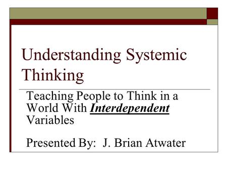 Understanding Systemic Thinking Teaching People to Think in a World With Interdependent Variables Presented By: J. Brian Atwater.