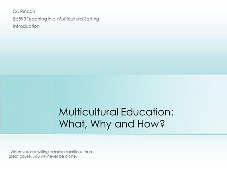 Multicultural Education: What, Why and How? “When you are willing to make sacrifices for a great cause, you will never be alone.” Dr. Rincon Ed593 Teaching.