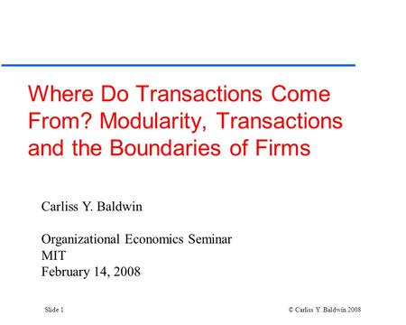 Slide 1 © Carliss Y. Baldwin 2008 Where Do Transactions Come From? Modularity, Transactions and the Boundaries of Firms Carliss Y. Baldwin Organizational.