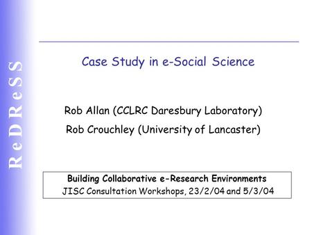 R e D R e S S Case Study in e-Social Science Building Collaborative e-Research Environments JISC Consultation Workshops, 23/2/04 and 5/3/04 Rob Allan (CCLRC.