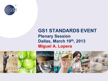 GS1 STANDARDS EVENT Plenary Session Dallas, March 19 th, 2013 Miguel A. Lopera.