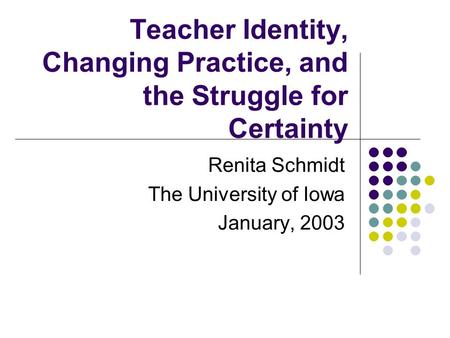 Teacher Identity, Changing Practice, and the Struggle for Certainty Renita Schmidt The University of Iowa January, 2003.