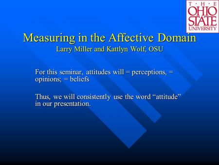 Measuring in the Affective Domain Larry Miller and Kattlyn Wolf, OSU For this seminar, attitudes will = perceptions, = opinions; = beliefs Thus, we will.