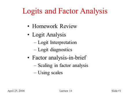April 25, 2006Lecture 14 Slide #1 Logits and Factor Analysis Homework Review Logit Analysis –Logit Interpretation –Logit diagnostics Factor analysis-in-brief.