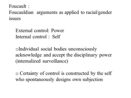 Foucault : Foucauldian arguments as applied to racial/gender issues External control: Power Internal control : Self o Individual social bodies unconsciously.