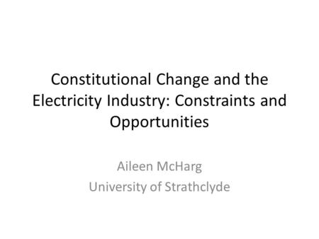Constitutional Change and the Electricity Industry: Constraints and Opportunities Aileen McHarg University of Strathclyde.