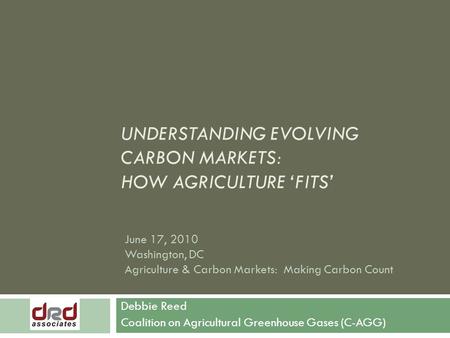 UNDERSTANDING EVOLVING CARBON MARKETS: HOW AGRICULTURE ‘FITS’ Debbie Reed Coalition on Agricultural Greenhouse Gases (C-AGG) June 17, 2010 Washington,