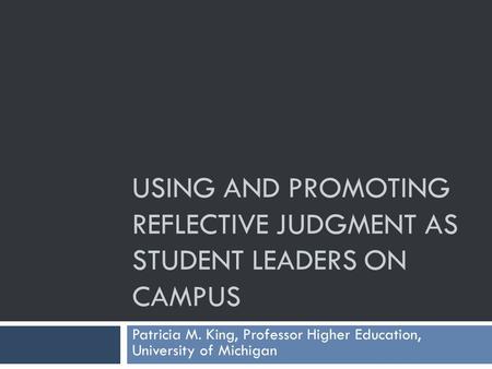 USING AND PROMOTING REFLECTIVE JUDGMENT AS STUDENT LEADERS ON CAMPUS Patricia M. King, Professor Higher Education, University of Michigan.