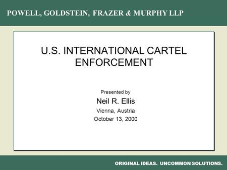 POWELL, GOLDSTEIN, FRAZER & MURPHY LLP ORIGINAL IDEAS. UNCOMMON SOLUTIONS. U.S. INTERNATIONAL CARTEL ENFORCEMENT Presented by Neil R. Ellis Vienna, Austria.