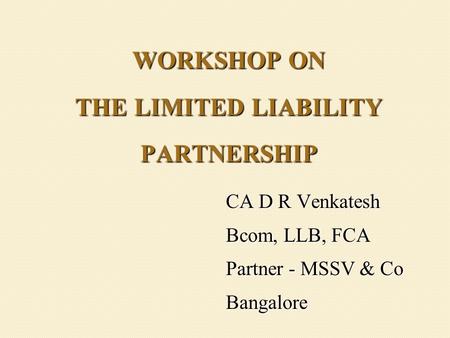 WORKSHOP ON THE LIMITED LIABILITY PARTNERSHIP CA D R Venkatesh Bcom, LLB, FCA Partner - MSSV & Co Bangalore.