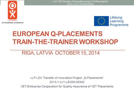 EUROPEAN Q-PLACEMENTS TRAIN-THE-TRAINER WORKSHOP RIGA, LATVIA OCTOBER 15, 2014 LLP LDV Transfer of Innovation Project „Q-Placements” 2013-1-LV1-LEO05-05342.
