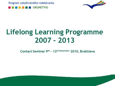 Program celoživotného vzdelávania GRUNDTVIG Lifelong Learning Programme 2007 - 2013 Contact Seminar 9 th – 12 th December 2010, Bratislava.