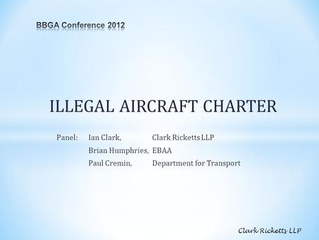 ILLEGAL AIRCRAFT CHARTER Panel:Ian Clark, Clark Ricketts LLP Brian Humphries, EBAA Paul Cremin,Department for Transport Clark Ricketts LLP.