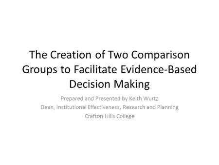 The Creation of Two Comparison Groups to Facilitate Evidence-Based Decision Making Prepared and Presented by Keith Wurtz Dean, Institutional Effectiveness,