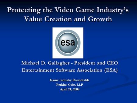 Protecting the Video Game Industry’s Value Creation and Growth Michael D. Gallagher - President and CEO Entertainment Software Association (ESA) Game Industry.