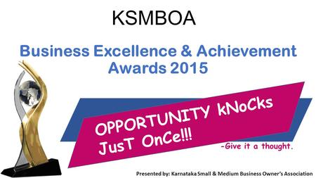 KSMBOA Business Excellence & Achievement Awards 2015 Presented by: Karnataka Small & Medium Business Owner’s Association OPPORTUNITY kNoCks JusT OnCe!!!