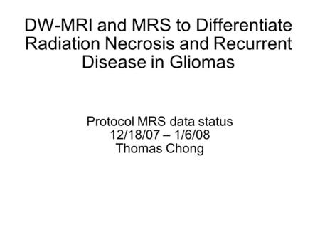 DW-MRI and MRS to Differentiate Radiation Necrosis and Recurrent Disease in Gliomas Protocol MRS data status 12/18/07 – 1/6/08 Thomas Chong.
