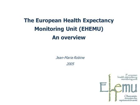 The European Health Expectancy Monitoring Unit (EHEMU) An overview Jean-Marie Robine 2005.
