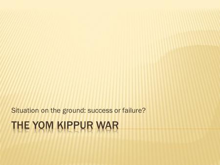 Situation on the ground: success or failure?.  Successful surprise attack on the Israelis from both the Syrians and the Egyptians.  The invasion of.