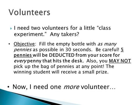  I need two volunteers for a little “class experiment.” Any takers? Objective: Fill the empty bottle with as many pennies as possible in 30 seconds. Be.