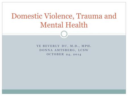 YE BEVERLY DU, M.D., MPH. DONNA AMTSBERG, LCSW OCTOBER 24, 2014 Domestic Violence, Trauma and Mental Health.