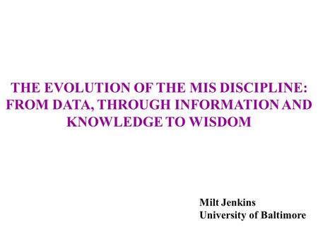 THE EVOLUTION OF THE MIS DISCIPLINE: FROM DATA, THROUGH INFORMATION AND KNOWLEDGE TO WISDOM Milt Jenkins University of Baltimore.