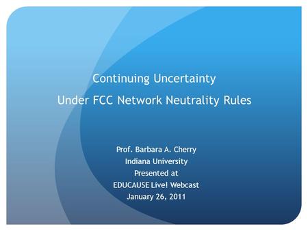 Continuing Uncertainty Under FCC Network Neutrality Rules Prof. Barbara A. Cherry Indiana University Presented at EDUCAUSE Live! Webcast January 26, 2011.