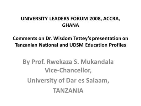 UNIVERSITY LEADERS FORUM 2008, ACCRA, GHANA Comments on Dr. Wisdom Tettey’s presentation on Tanzanian National and UDSM Education Profiles By Prof. Rwekaza.