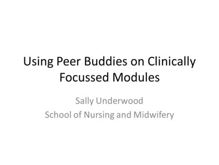 Using Peer Buddies on Clinically Focussed Modules Sally Underwood School of Nursing and Midwifery.