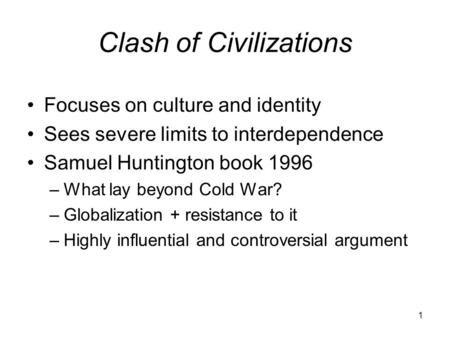 1 Clash of Civilizations Focuses on culture and identity Sees severe limits to interdependence Samuel Huntington book 1996 –What lay beyond Cold War? –Globalization.