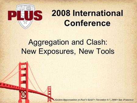 2008 International Conference Golden Opportunities or Fool’s Gold? November 5-7, 2008 San Francisco Aggregation and Clash: New Exposures, New Tools.