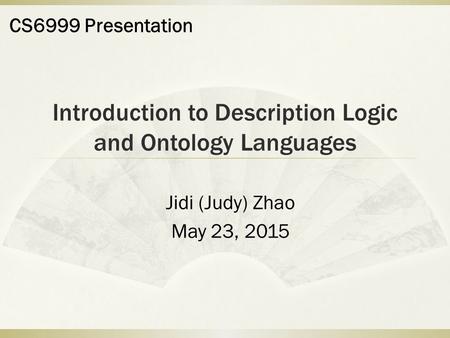 Introduction to Description Logic and Ontology Languages Jidi (Judy) Zhao May 23, 2015 CS6999 Presentation.