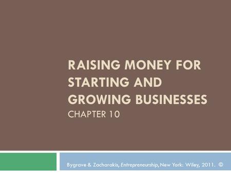 RAISING MONEY FOR STARTING AND GROWING BUSINESSES CHAPTER 10 Bygrave & Zacharakis, Entrepreneurship, New York: Wiley, 2011. ©