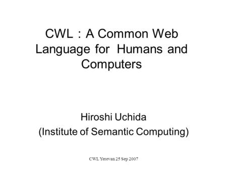 CWL Yerevan 25 Sep 2007 CWL ： A Common Web Language for Humans and Computers Hiroshi Uchida (Institute of Semantic Computing)