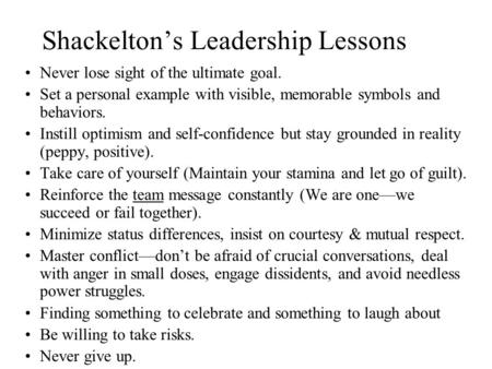 Shackelton’s Leadership Lessons Never lose sight of the ultimate goal. Set a personal example with visible, memorable symbols and behaviors. Instill optimism.