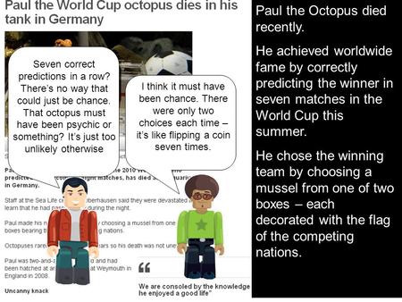 Paul the Octopus died recently. He achieved worldwide fame by correctly predicting the winner in seven matches in the World Cup this summer. He chose the.