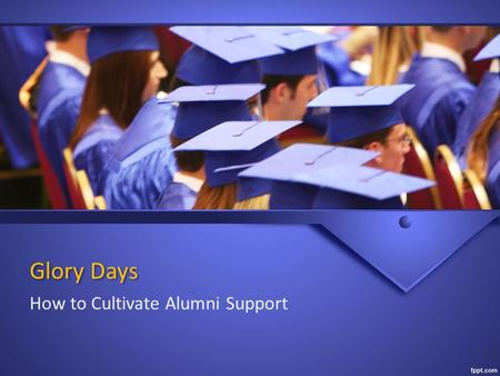 Glory Days How to Cultivate Alumni Support. Why Reach Out? Source of history & knowledge Mentors Annual Donors Planned Givers.